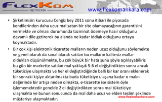 www.flexkomankara.com Şirketimizin kurucusu Cengiz bey 2011 sonu itibari ile piyasada kendilerinden daha ucuz mal satan bir site olamayacağının garantisini vermekte ve olması durumunda tazminat ödemeye hazır olduğunu devamlı dile getirerek bu alanda ne kadar iddialı olduğunu ortaya koymaktadır. Bir çok kişi elektronik ticarette malların neden ucuz olduğunu söylemekte ve genel olarak da sanal olarak satılan bu malların kalitesiz mallar oldukları düşünülmekte, bu çok büyük bir hata şunu şöyle açıklayabiliriz bu gün bir markette satılan mal yaklaşık 5-6 el değiştirdikten sonra ancak tüketiciye ulaşmakta ve her el değiştirdiğinde belli bir kar oranı eklenerek bir sonraki kişiye aktarılmakta buda tüketiciye ulaşana kadar o malın değerinde bir artışa neden olmakta, e-ticarette ise sistem öyle işlememektedir genelde 2 el değiştirdikten sonra mal tüketiciye ulaşmakta ve bunun sonucunda da mal daha ucuz ve elden teslim şeklinde müşteriye ulaşmaktadır.  www.flexkomankara.com 