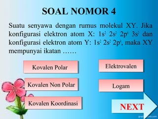 SOAL NOMOR 4 
Suatu senyawa dengan rumus molekul XY. Jika 
konfigurasi elektron atom X: 1s2 2s2 2p6 3s2 dan 
konfigurasi elektron atom Y: 1s2 2s2 2p4, maka XY 
mempunyai ikatan …… 
KKoovvaalleenn PPoollaarr 
KKoovvaalleenn NNoonn PPoollaarr 
EElleekkttrroovvaalleenn 
KKoovvaalleenn KKoooorrddiinnaassii 
LLooggaamm 
NNEEXXTT 
 