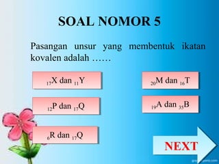 SOAL NOMOR 5 
Pasangan unsur yang membentuk ikatan 
kovalen adalah …… 
1177X dan 11Y X dan 11Y 
12P dan 1712 Q P dan 17Q 
20M dan 1620 T M dan 16T 
6R dan 176 Q R dan 17Q 
19A dan 3519 B A dan 35B 
NNEEXXTT 
 