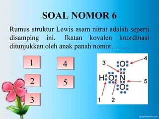 SOAL NOMOR 6 
Rumus struktur Lewis asam nitrat adalah seperti 
disamping ini. Ikatan kovalen koordinasi 
ditunjukkan oleh anak panah nomor. …… 
1 
2 
3 
4 
5 
 