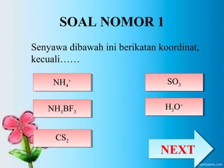 SOAL NOMOR 1 
Senyawa dibawah ini berikatan koordinat, 
kecuali…… 
NH + 4 
NH4 
+ 
NH3BF3 NH3BF3 
SO3 SO3 
CS2 
CS2 
H3H O+ 3O+ 
NNEEXXTT 
 