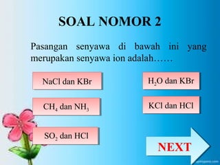 SOAL NOMOR 2 
Pasangan senyawa di bawah ini yang 
merupakan senyawa ion adalah…… 
NNaaCCll ddaann KKBBrr 
CH4 dan NH3 CH4 dan NH3 
H2H O dan KBr 2O dan KBr 
SO2 SO dan HCl 2 dan HCl 
KKCCll ddaann HHCCll 
NNEEXXTT 
 