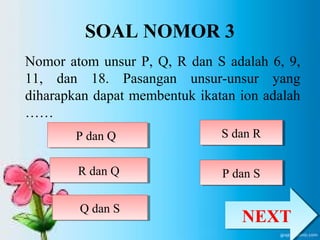 SOAL NOMOR 3 
Nomor atom unsur P, Q, R dan S adalah 6, 9, 
11, dan 18. Pasangan unsur-unsur yang 
diharapkan dapat membentuk ikatan ion adalah 
…… 
PP ddaann QQ 
RR ddaann QQ 
SS ddaann RR 
QQ ddaann SS 
PP ddaann SS 
NNEEXXTT 
 