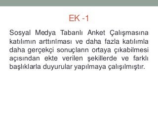 EK -1
Sosyal Medya Tabanlı Anket Çalışmasına
katılımın arttırılması ve daha fazla katılımla
daha gerçekçi sonuçların ortaya çıkabilmesi
açısından ekte verilen şekillerde ve farklı
başlıklarla duyurular yapılmaya çalışılmıştır.
 