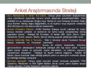 Anket Araştırmasında Strateji
 Soru Bankasında Ki Veriler Test Edildi. Ortaya çıkan sorunların doğrulanması
veya çürütülmesi açısından mevcut anket çalışması gerçekleştirilmiştir. Yanıt
aralıkları en uç noktalardan (Doğru veya Yanlış) en orta noktalara (Kısmen Doğru
veya Kısmen Yanlış) doğru değişmekte, ve en tepkisiz veya bilgisizlik noktasıda
(Ben Bilmiyorum) muhafaza edilerek oluşturuldu.
 Ankete Firmaların Katılımı. JFMO İstanbul Şubeye tescilli yaklaşık 80 kadar
büroya Anketler yollandı, ve belirlenen bir tarihe kadar cevaplandırıp dönüş
yapmaları istendi. Yaklaşık 80 Firmadan 10 kadarı (BB, Çetin Zemin, Geos
Geoteknik, Granit, Jeoson, Nitelik, Zemar) dönüş yaparak çalışmaya katkı verdi.
 Ankete Katılımda Web 2 Teknoloji. Web 2 teknoloji olarak Facebook Sosyal
Medya kullanıldı, ve Facebook üzerinden,’ Yeni Mezunlarda – Jeofizik
Mühendisleri- Eksiklikler Anketi- konulu bir etkinlik oluşturuldu. Etkinlikte
görevlendirilen arkadaşların katkılarıyla yaklaşık 200 kişi davet edildi. Davet
ısrarlı olarak sürekli ve periyodik olarak tekrarlandı, ve katılımcı sayısının
yükseltilmesi amaçlandı. Yaklaşık 50 kişinin katılımı sağlandı. Katılan 50
kişinin, davet metninde ifade edildiği şekliyle yetkin ve deneyimli mühendis olarak
bu etkinliğe katıldığı varsayıldı.
 Sonuçlar paylaşıldı. Ortaya çıkan sonuçlar sosyal medyada paylaşıldı, YÖK
Üyelerine, Rektörlere ve Milli Eğitim Bakanı olmak üzere yetkin kişilere sosyal
medya adresleri (Twitter Adresleri) üzerinden yollandı.
 