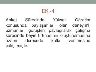 EK -4
Anket Sürecinde Yüksek Öğretim
konusunda paylaşımları olan deneyimli
uzmanları görüşleri paylaşılarak çalışma
sürecinde beyin fırtınasının oluşturulmasına
azami derecede katkı verilmesine
çalışılmıştır.
 