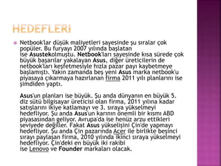  Netbook'lar düşük maliyetleri sayesinde şu sıralar çok 
popüler. Bu furyayı 2007 yılında başlatan 
ise Asustekolmuştu. Netbook'ları sayesinde kısa sürede çok 
büyük başarılar yakalayan Asus, diğer üreticilerin de 
netbook'ları keşfetmesiyle hızla pazar payı kaybetmeye 
başlamıştı. Yakın zamanda beş yeni Asus marka netbook'u 
piyasaya çıkarmaya hazırlanan firma 2011 yılı planlarını ise 
şimdiden yaptı. 
Asus'un planları ise büyük. Şu anda dünyanın en büyük 5. 
diz sütü bilgisayar üreticisi olan firma, 2011 yılına kadar 
satışlarını ikiye katlamayı ve 3. sıraya yükselmeyi 
hedefliyor. Şu anda Asus'un karının önemli bir kısmı ABD 
piyasasından geliyor. Avrupa'da ise henüz arzu ettikleri 
seviyede değiller. Fakat Asus yükselişini Çin'de yapmayı 
hedefliyor. Şu anda Çin pazarında Acer ile birlikte beşinci 
sırayı paylaşan firma, 2010 yılında ikinci sıraya yükselmeyi 
hedefliyor. Çin'deki en büyük iki rakibi 
ise Lenovo ve Founder markaları olacak. 
 