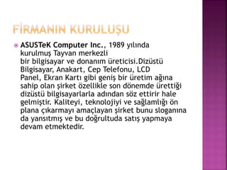  ASUSTeK Computer Inc., 1989 yılında 
kurulmuş Tayvan merkezli 
bir bilgisayar ve donanım üreticisi.Dizüstü 
Bilgisayar, Anakart, Cep Telefonu, LCD 
Panel, Ekran Kartı gibi geniş bir üretim ağına 
sahip olan şirket özellikle son dönemde ürettiği 
dizüstü bilgisayarlarla adından söz ettirir hale 
gelmiştir. Kaliteyi, teknolojiyi ve sağlamlığı ön 
plana çıkarmayı amaçlayan şirket bunu sloganına 
da yansıtmış ve bu doğrultuda satış yapmaya 
devam etmektedir. 
 