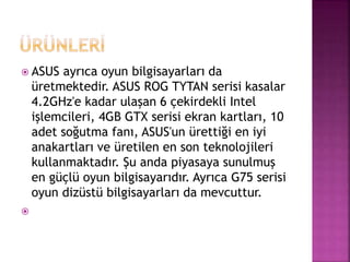  ASUS ayrıca oyun bilgisayarları da 
üretmektedir. ASUS ROG TYTAN serisi kasalar 
4.2GHz'e kadar ulaşan 6 çekirdekli Intel 
işlemcileri, 4GB GTX serisi ekran kartları, 10 
adet soğutma fanı, ASUS'un ürettiği en iyi 
anakartları ve üretilen en son teknolojileri 
kullanmaktadır. Şu anda piyasaya sunulmuş 
en güçlü oyun bilgisayarıdır. Ayrıca G75 serisi 
oyun dizüstü bilgisayarları da mevcuttur. 
 
 