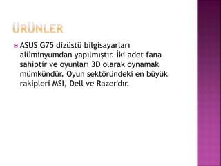  ASUS G75 dizüstü bilgisayarları 
alüminyumdan yapılmıştır. İki adet fana 
sahiptir ve oyunları 3D olarak oynamak 
mümkündür. Oyun sektöründeki en büyük 
rakipleri MSI, Dell ve Razer'dır. 
 