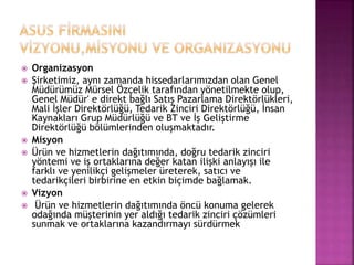  Organizasyon 
 Şirketimiz, aynı zamanda hissedarlarımızdan olan Genel 
Müdürümüz Mürsel Özçelik tarafından yönetilmekte olup, 
Genel Müdür' e direkt bağlı Satış Pazarlama Direktörlükleri, 
Mali İşler Direktörlüğü, Tedarik Zinciri Direktörlüğü, İnsan 
Kaynakları Grup Müdürlüğü ve BT ve İş Geliştirme 
Direktörlüğü bölümlerinden oluşmaktadır. 
 Misyon 
 Ürün ve hizmetlerin dağıtımında, doğru tedarik zinciri 
yöntemi ve iş ortaklarına değer katan ilişki anlayışı ile 
farklı ve yenilikçi gelişmeler üreterek, satıcı ve 
tedarikçileri birbirine en etkin biçimde bağlamak. 
 Vizyon 
 Ürün ve hizmetlerin dağıtımında öncü konuma gelerek 
odağında müşterinin yer aldığı tedarik zinciri çözümleri 
sunmak ve ortaklarına kazandırmayı sürdürmek 
 