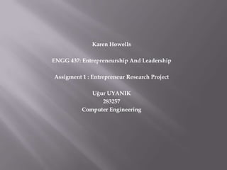 Karen Howells

ENGG 437: Entrepreneurship And Leadership

Assigment 1 : Entrepreneur Research Project

             Uğur UYANIK
                283257
          Computer Engineering
 