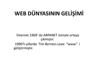 WEB DÜNYASININ GELİŞİMİ

İnternet 1969’ da ARPANET ismiyle ortaya
çıkmıştır.
1990’lı yıllarda Tim Berners Leee “www” i
geliştirmiştir.

 