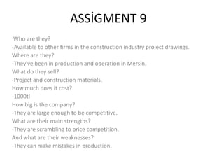 ASSİGMENT 9
Who are they?
-Available to other firms in the construction industry project drawings.
Where are they?
-They've been in production and operation in Mersin.
What do they sell?
-Project and construction materials.
How much does it cost?
-1000tl
How big is the company?
-They are large enough to be competitive.
What are their main strengths?
-They are scrambling to price competition.
And what are their weaknesses?
-They can make mistakes in production.

 