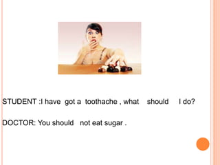 STUDENT :I have got a toothache , what should I do?
DOCTOR: You should not eat sugar .
 