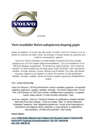 01.07.2013 
Yeni modeller Volvo satışlarına doping yaptı 
Geçen yıl satışlarını bir önceki yıla göre yüzde 13 artıran Volvo Car Türkiye, bu yıl da 
benzer bir büyüme için kolları sıvadı. Bu konudaki en büyük destek ise, şüphesiz yeni 
model ve versiyonlardan gelecek. 
Volvo Car Türkiye Pazarlama ve Halkla İlişkiler Direktörü Ebru Ekşi Akınoğlu, 
geçtiğimiz yılı 5 bin 247 adetlik satışla tamamladıklarını, 2013 için hedeflerinin 5 bin 
600 adet olduğunu kaydederken, “Bu hedefimize doğru ilerliyoruz. 2014 model yılı 
araçların bu hedef içindeki payı da aşağı yukarı yüzde 55 olacak." dedi. İstanbul’dan 
yönetilen ve Katar, Bahreyn, Kuveyt, Birleşik Arap Emirlikleri, Fas, Mısır gibi ülkeleri 
kapsayan bölgede bu yıl satışların da yüzde 50 civarında bir artış gösterdiğini 
hatırlatan Akınoğlu, özellikle Lübnan’da büyük bir gelişim göstermeyi hedeflediklerini 
söyledi. 
Yeni model seferberliği 
Volvo Car Group’un, 2014’te şirket tarihinin mevcut modellere uygulanan en kapsamlı 
geliştirme çalışmasını yaptığını hatırlatan Akınoğlu, "En önemli kozlarımızdan biri de 
V40, V40 R-Design ve V40 Cross Country modellerimizde sunacağımız ve ağustos 
ayında satışa çıkacak 1.6 dizel otomatik versiyonları” dedi. 
Euro kuru artışında Volvo’nun Türkiye’de bekleme ve gözlemleme stratejisi izlediğini 
ifade eden Ebru Ekşi Akınoğlu, “Volvo’nun fiyatları zaten TL olarak belirleniyor. 
Dolayısıyla fiyatlarımız anlık değişkenlik göstermiyor. Ancak içinde bulunduğumuz 
dinamiklerin çok değişken olması nedeniyle şu anda bekleme ve gözlemleme 
aşamasındayız. Şimdilik artış yapmadık” diye konuştu. 
İletişim Bilgileri 
Adres: Fatih Sultan Mehmet mah. Poligon Cad. Buyaka 2 sitesi 2. Kule No:8 B 
Kat:9 34771 Tepeüstü Ümraniye İstanbul Tel: 216 - 656 64 00 
Fax: 216 - 656 64 10 
