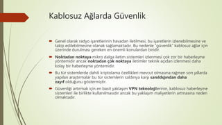 Kablosuz Ağlarda Güvenlik
 Genel olarak radyo işaretlerinin havadan iletilmesi, bu işaretlerin izlenebilmesine ve
takip edilebilmesine olanak sağlamaktadır. Bu nedenle “güvenlik” kablosuz ağlar için
üzerinde durulması gereken en önemli konulardan biridir.
 Noktadan noktaya mikro dalga iletim sistemleri izlenmesi çok zor bir haberleşme
yöntemidir ancak noktadan çok noktaya iletimler teknik açıdan izlenmesi daha
kolay bir haberleşme yöntemidir.
 Bu tür sistemlerde dahili kriptolama özellikleri mevcut olmasına rağmen son yıllarda
yapılan araştırmalar bu tür sistemlerin saldırıya karşı sanıldığından daha
zayıf olduğunu göstermiştir.
 Güvenliği artırmak için en basit yaklaşım VPN teknolojilerinin, kablosuz haberleşme
sistemleri ile birlikte kullanılmasıdır ancak bu yaklaşım maliyetlerin artmasına neden
olmaktadır.
 
