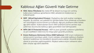 Kablosuz Ağları Güvenli Hale Getirme
 MAC Adres Filtreleme :Bu metot AP ile iletişim kurmaya izin verilmiş
kullanıcıların kablosuz ağ kartlarının MAC adreslerinin listelenmesi ve
kullanılmasıdır.
 WEP (Wired Equivalent Privacy) : Paylaşılmış olan gizli anahtar mantığına
dayalıdır. Bu anahtar, veri paketlerinin göndermeden önce şifrelemek ve bunların
veri bütünlüğünü kontrol etmek için kullanılır. Ağa giriş anahtarını bilen herkes
ağa dahil olabilir. Kullanıcılardan birinin WEP anahtarını birine vermesi veya
çaldırması durumunda kablosuz ağda güvenlikten eser kalmayacaktır.
 WPA (Wi-Fi Protected Access) : WEP te çıkan güvenlik açıklarının giderilemsi
ve yeni özelliklerin eklenmesi ile ortaya çıkan güvenlik protokolü.
 Erişim Noktasını Görünmez Kılma (SSID Saklama): SSID erişim noktasınınn
(access point) tanımlayıcı adıdır. Erişim noktaları ortamdaki kablosuz cihazların
kendisini bulabilmesi için kendilerini devamlı anons ederler. Güvenlik önlemi
olarak bu anonsları yaptırmayabiliriz. Böylece sadece erişim noktasının adını
bilen cihazlar ağa dahil olabilirler.
 