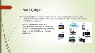 Nasıl Çalışır?
 Kablosuz LAN’lar havadan aygıtlar arasında radyo sinyalleri göndererek çalışır.
Sinyaller 300 metreye kadar (1000 fit) gönderilebilir ve metal olmayan duvarlardan
ve engellerden geçebilir.
Dizüstü bilgisayarlar, masaüstü
bilgisayarlar ve sunucular PCMCIA kartı
ile veya kablosuz sinyalleri alıp iletebilen
plug-in kartlar ile kablosuz yerel ağa
bağlanırlar.
 
