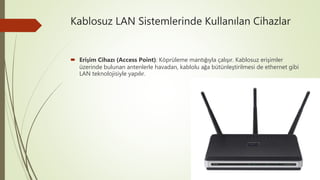 Kablosuz LAN Sistemlerinde Kullanılan Cihazlar
 Erişim Cihazı (Access Point): Köprüleme mantığıyla çalışır. Kablosuz erişimler
üzerinde bulunan antenlerle havadan, kablolu ağa bütünleştirilmesi de ethernet gibi
LAN teknolojisiyle yapılır.
 