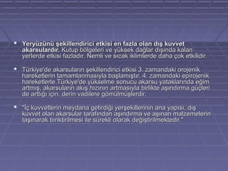  Yeryüzünü şekillendirici etkisi en fazla olan dış kuvvet

akarsulardır. Kutup bölgeleri ve yüksek dağlar dışında kalan
yerlerde etkisi fazladır. Nemli ve sıcak iklimlerde daha çok etkilidir.

 Türkiye'de akarsuların şekillendirici etkisi 3. zamandaki orojenik

hareketlerin tamamlanmasıyla başlamıştır. 4. zamandaki epirojenik
hareketlerle Türkiye'de yükselme sonucu akarsu yataklarında eğim
artmış, akarsuların akış hızının artmasıyla birlikte aşındırma güçleri
de arttığı için, derin vadilere gömülmüşlerdir.

 "İç kuvvetlerin meydana getirdiği yerşekillerinin ana yapısı, dış

kuvvet olan akarsular tarafından aşındırma ve aşınan malzemelerin
taşınarak biriktirilmesi ile sürekli olarak değiştirilmektedir."

 