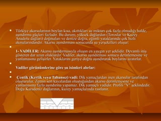 

Türkiye akarsularının boylan kısa, akıttıkları su miktarı çok fazla olmadığı halde,
aşındırma güçleri fazladır. Bu durum; yüksek dağlardan (Toroslar ve Kuzey
Anadolu dağları) doğmaları ve denize doğru, eğimli yataklarında çok hızlı
akmalarındandır. Akarsu aşındırması sonucunda şu yerşekilleri oluşur:



1- VADİLER: Akarsu aşındırmasıyla oluşan en yaygın yer şeklidir. Devamlı iniş
gösteren dar uzun oluklardır. Vadiler, akarsu aşındırması sonucu derinlemesine ve
yanlamasına gelişirler. Yataklarını geriye doğru aşındırarak boylarını uzatırlar.


Vadiler görünümlerine göre şu isimleri alırlar:



 Çentik (Kertik veya Tabansız) vadi: Dik yamaçlardan inen akarsular tarafından
oluşturulur. Zemin sert kayalardan oluştuğundan akarsu derinlemesine ve
yanlamasına fazla aşındırma yapamaz. Dik yamaçlı vadidir. Profili "V" şeklindedir.
Doğu Karadeniz dağlarının, kuzey yamaçlarında rastlanır.

 