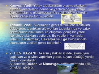 • Kanyon Vadi:  Yatay tabakalardan oluşmuş kalkerli

 

arazide, akarsuların derine ve yanlara.doğru yaptığı
aşındırmalar ile oluşan basamak şeklindeki vadilerdir.
Göksu vadisi bu tür bir vadidir.

• Tabanlı Vadi:  Akarsuların geniş düzlüklere ulaştıkları

bölgelerde, taşıdıkları alüvyonları tabanlarında ve yatak
çevrelerinde biriktirmesi ile oluşmuş, geniş bir yatak
içerisinde aktıkları vadilerdir. Bu vadilerin yamaçları
yatıktır. Kızılırmak, Sakarya  ve Ege  bölgesindeki
akarsuların vadileri geniş tabanlıdır.

• 2. DEV KAZANI:  Akarsu yatakları içinde, akarsuyun

çağlayan ve cavlan yaptıkları yerde, suyun düştüğü yerde
oluşan çukurlardır.
Akdeniz'de Düden  ve Manavgat  çağlayanlarında tipik
örnekleri görülür.

 