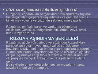  RÜZGAR AŞINDIRMA BİRİKTİRME ŞEKİLLERİ
 Rüzgârlar, kopardıkları parçacıkları havalandırarak taşımak,
bu parçacıkları çarptırarak aşındırmak ve gücü bitince de
biriktirmek yoluyla yeryüzünde şekillendirme yaparlar.
Rüzgârlar, en fazla kurak ve yarıkurak bölgelerde
etkilidirler. Çünkü, bu bölgelerde bitki örtüsü zayıf, arazi
kuru, rüzgâr hızlıdır.

RÜZGAR AŞINDIRMA ŞEKİLLERİ

Rüzgârlar, güçleri ölçüsünde yeryüzünden kopardıkları
parçacıkları veya mevcut materyalleri sürükleyerek,
havalandırarak taşırlar ve önüne çıkan engellere çarptırırlar.
Bunun sonucunda, kayaların yüzeyinde çizikler ve oyuklar
oluşur. Aşınmaya karşı farklı dirençteki tabakalar üst üste
oluşmuş ise bu oyuklar büyür ve bazı şekiller meydana
gelir.
Bu şekillerin en sık görülenleri şeytan masaları (mantar
kayalar) tafoni ve yardang dır.

 
