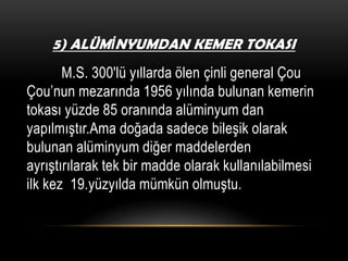 5) ALÜMİNYUMDAN KEMER TOKASI

M.S. 300′lü yıllarda ölen çinli general Çou
Çou’nun mezarında 1956 yılında bulunan kemerin
tokası yüzde 85 oranında alüminyum dan
yapılmıştır.Ama doğada sadece bileşik olarak
bulunan alüminyum diğer maddelerden
ayrıştırılarak tek bir madde olarak kullanılabilmesi
ilk kez 19.yüzyılda mümkün olmuştu.

 