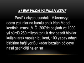6) BİN YILDA YAPILAN KENT

Pasifik okyanusundaki Mikronezya
adası yakınlarına kurulu antik Nan Madol
kentinin inşası ,M.Ö. 200′de başladı ve 1000
yıl sürdü.250 milyon tonluk dev bazalt bloklar
kullanılarak yapılan bu kent, 100 yapay adayı
birbirine bağlıyor.Bu kadar bazaltın bölgeye
nasıl getirildiği halen sır

 