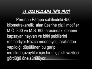 7) UZAYLILARA İNİŞ PİSTİ

Perunun Pampa sahilindeki 450
kilometrekarelik alan üzerine çizili motifler
M.Ö. 300 ve M.S. 600 arasındaki dönemi
kapsayan hayvan ve bitki şekillerini
resmediyor.Nazca medeniyeti tarafından
yapıldığı düşülünen bu garip
motiflerin,uzaylılar için bir iniş pisti vazifesi
gördüğü öne sürülüyor.

 