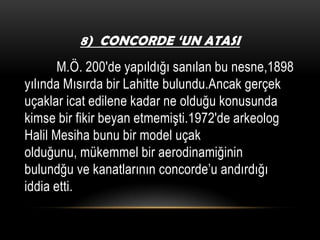 8) CONCORDE ‘UN ATASI

M.Ö. 200′de yapıldığı sanılan bu nesne,1898
yılında Mısırda bir Lahitte bulundu.Ancak gerçek
uçaklar icat edilene kadar ne olduğu konusunda
kimse bir fikir beyan etmemişti.1972′de arkeolog
Halil Mesiha bunu bir model uçak
olduğunu, mükemmel bir aerodinamiğinin
bulundğu ve kanatlarının concorde’u andırdığı
iddia etti.

 