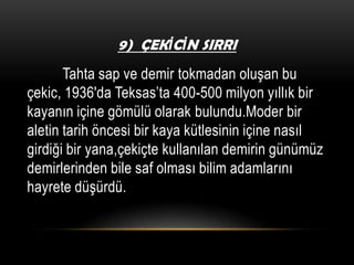 9) ÇEKİCİN SIRRI

Tahta sap ve demir tokmadan oluşan bu
çekic, 1936′da Teksas’ta 400-500 milyon yıllık bir
kayanın içine gömülü olarak bulundu.Moder bir
aletin tarih öncesi bir kaya kütlesinin içine nasıl
girdiği bir yana,çekiçte kullanılan demirin günümüz
demirlerinden bile saf olması bilim adamlarını
hayrete düşürdü.

 