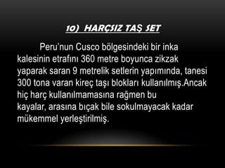 10) HARÇSIZ TAŞ SET

Peru’nun Cusco bölgesindeki bir inka
kalesinin etrafını 360 metre boyunca zikzak
yaparak saran 9 metrelik setlerin yapımında, tanesi
300 tona varan kireç taşı blokları kullanılmış.Ancak
hiç harç kullanılmamasına rağmen bu
kayalar, arasına bıçak bile sokulmayacak kadar
mükemmel yerleştirilmiş.

 