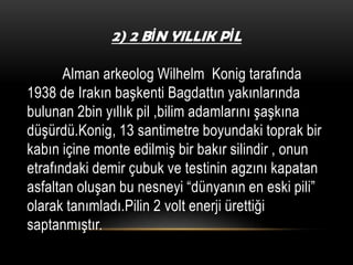 2) 2 BİN YILLIK PİL

Alman arkeolog Wilhelm Konig tarafında
1938 de Irakın başkenti Bagdattın yakınlarında
bulunan 2bin yıllık pil ,bilim adamlarını şaşkına
düşürdü.Konig, 13 santimetre boyundaki toprak bir
kabın içine monte edilmiş bir bakır silindir , onun
etrafındaki demir çubuk ve testinin agzını kapatan
asfaltan oluşan bu nesneyi “dünyanın en eski pili”
olarak tanımladı.Pilin 2 volt enerji ürettiği
saptanmıştır.

 
