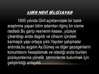 3)BİR NEVİ BİLGİSAYAR

1900 yılında Girit açıklarındaki bir batık
araştırma yapan bilim adamları ilginç bir cisme
rastladı.Bu garip nesnenin kasası ,yüzeye
çıkarıldıgı anda dagıldı ve cihazın içindeki
karmaşık yapı ortaya çıktı.Yapılan çalışmalar
ardında,bu aygıtın Ay,Güneş ve diğer gezegenlerin
konumlarını hesaplamak ve istediği anda bunları
pozisyonlarına yönelik tahminlerde bulunmak için
geliştirildiği anlaşıldı.

 