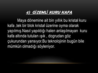 4) GİZEMLİ KURU KAFA

Maya dönemine ait bin yıllık bu kristal kuru
kafa ,tek bir blok kristal üzerine oyma olarak
yapılmış.Nasıl yapıldığı halen anlaşılmayan kuru
kafa altında tutulan ışık , dogrudan göz
çukurundan yansıyor.Bu teknolojinin bugün bile
mümkün olmadığı söyleniyor.

 