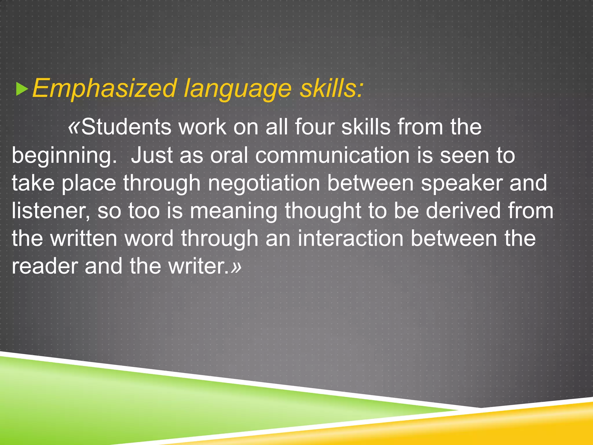 Emphasized language skills:

«Students work on all four skills from the
beginning. Just as oral communication is seen to
take place through negotiation between speaker and
listener, so too is meaning thought to be derived from
the written word through an interaction between the
reader and the writer.»

 