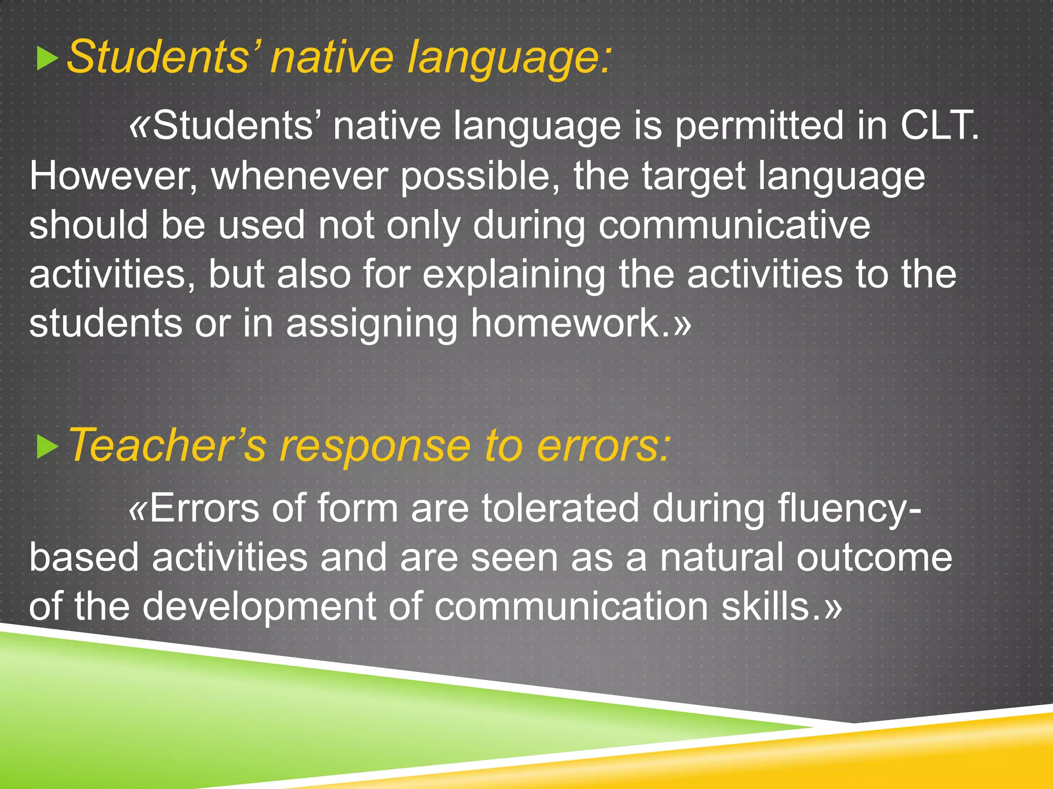 Students’ native language:

«Students’ native language is permitted in CLT.
However, whenever possible, the target language
should be used not only during communicative
activities, but also for explaining the activities to the
students or in assigning homework.»
Teacher’s response to errors:

«Errors of form are tolerated during fluencybased activities and are seen as a natural outcome
of the development of communication skills.»

 