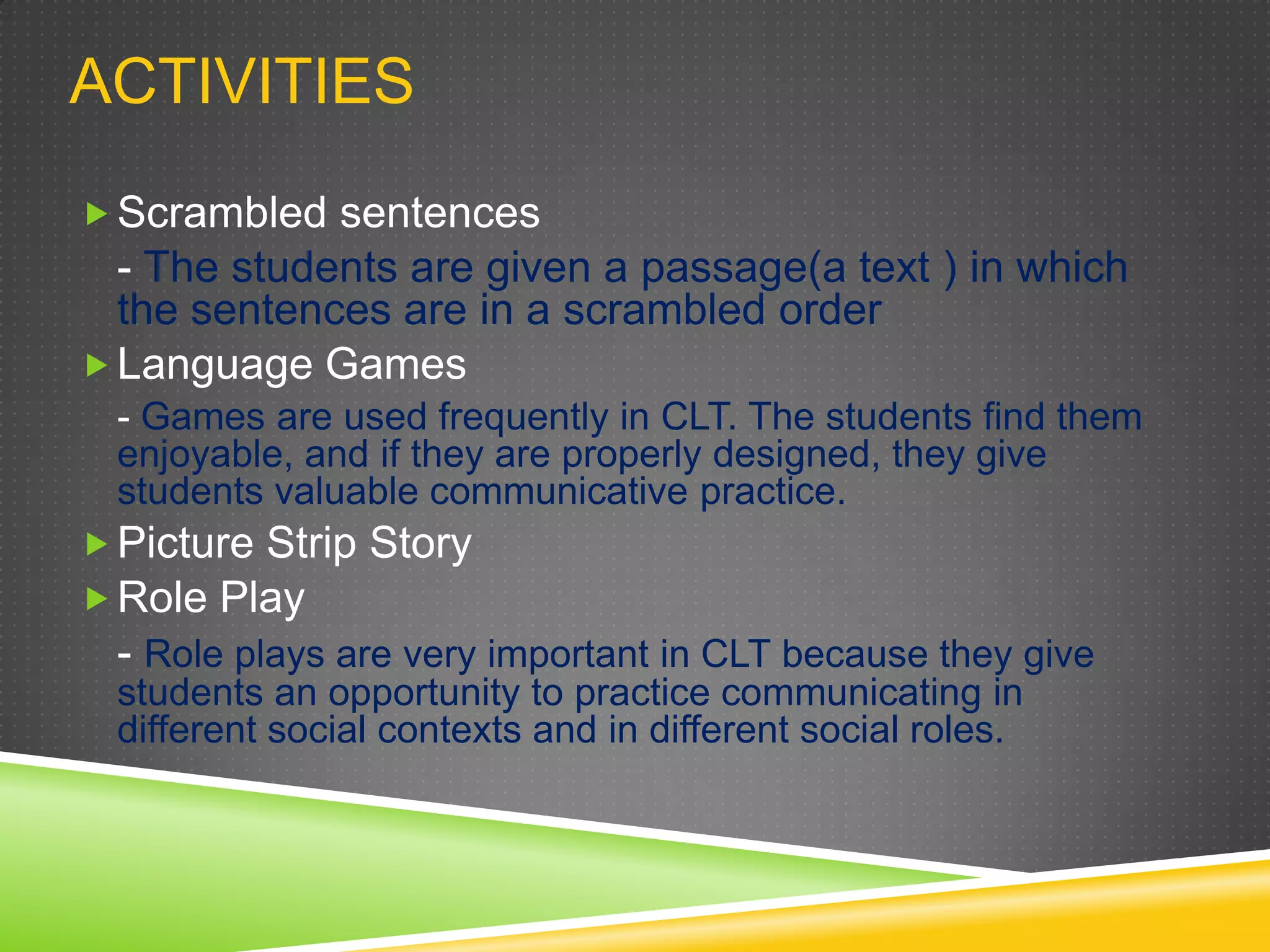 ACTIVITIES
 Scrambled sentences

- The students are given a passage(a text ) in which
the sentences are in a scrambled order
 Language Games
- Games are used frequently in CLT. The students find them
enjoyable, and if they are properly designed, they give
students valuable communicative practice.
 Picture Strip Story
 Role Play
- Role plays are very important in CLT because they give
students an opportunity to practice communicating in
different social contexts and in different social roles.

 