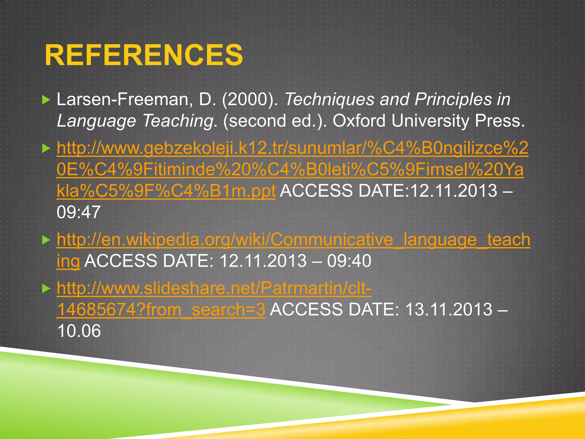 REFERENCES
 Larsen-Freeman, D. (2000). Techniques and Principles in

Language Teaching. (second ed.). Oxford University Press.
 http://www.gebzekoleji.k12.tr/sunumlar/%C4%B0ngilizce%2

0E%C4%9Fitiminde%20%C4%B0leti%C5%9Fimsel%20Ya
kla%C5%9F%C4%B1m.ppt ACCESS DATE:12.11.2013 –
09:47
 http://en.wikipedia.org/wiki/Communicative_language_teach

ing ACCESS DATE: 12.11.2013 – 09:40
 http://www.slideshare.net/Patrmartin/clt-

14685674?from_search=3 ACCESS DATE: 13.11.2013 –
10.06

 
