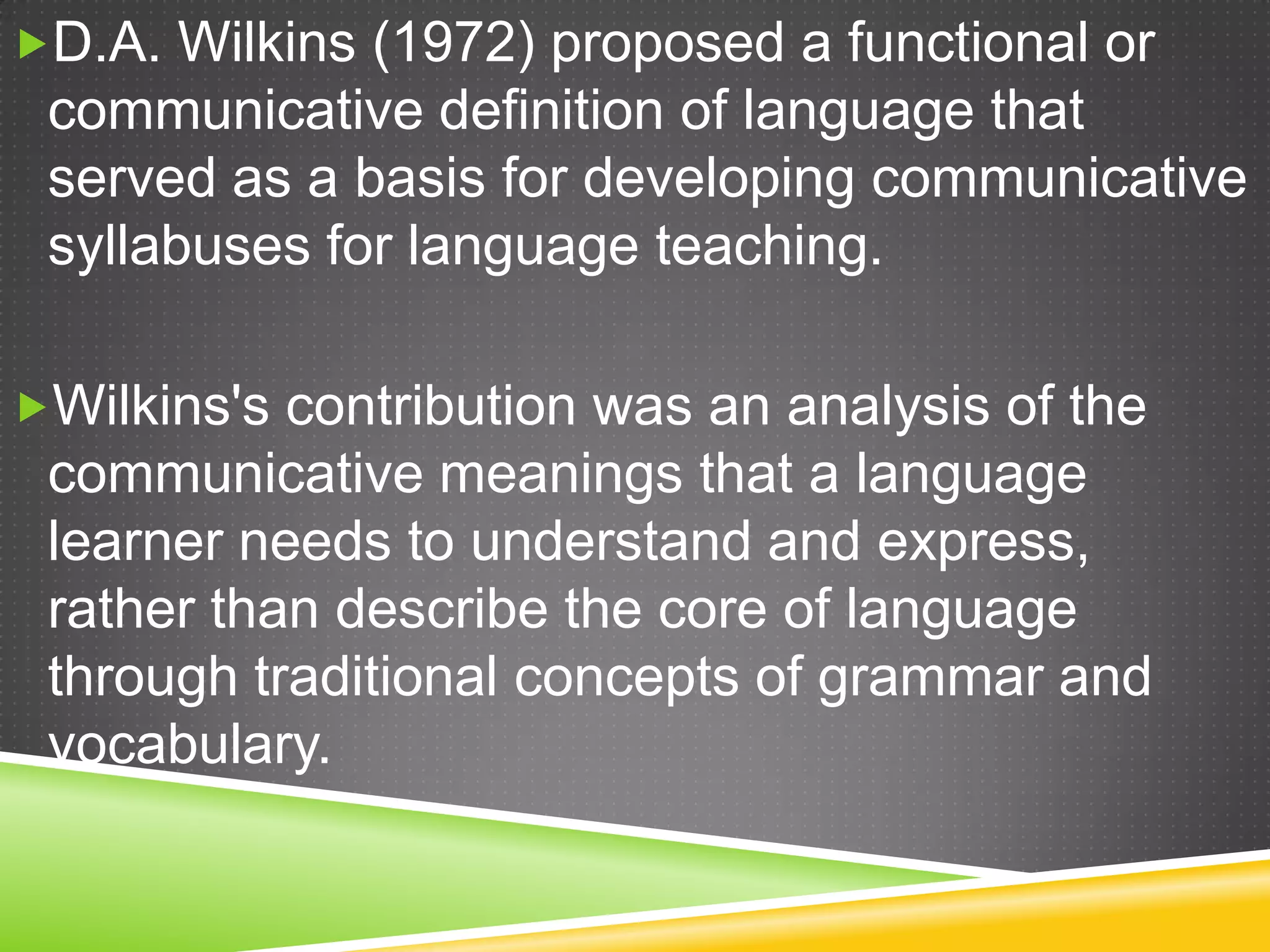 D.A. Wilkins (1972) proposed a functional or

communicative definition of language that
served as a basis for developing communicative
syllabuses for language teaching.
Wilkins's contribution was an analysis of the

communicative meanings that a language
learner needs to understand and express,
rather than describe the core of language
through traditional concepts of grammar and
vocabulary.

 
