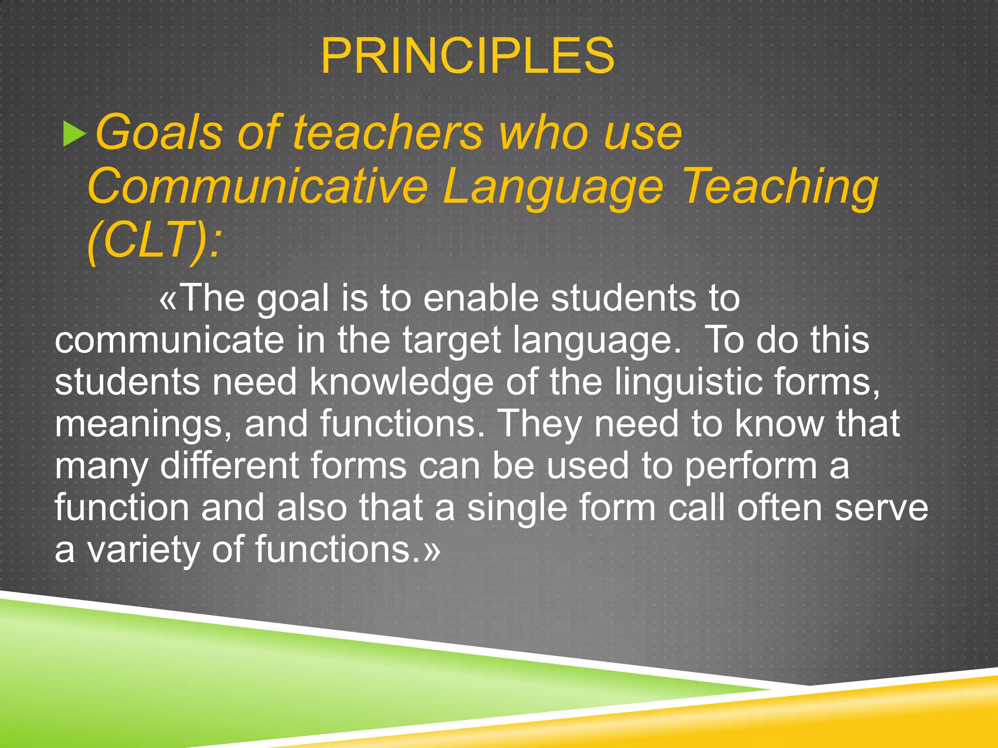 PRINCIPLES
Goals of teachers who use

Communicative Language Teaching
(CLT):
«The goal is to enable students to
communicate in the target language. To do this
students need knowledge of the linguistic forms,
meanings, and functions. They need to know that
many different forms can be used to perform a
function and also that a single form call often serve
a variety of functions.»

 