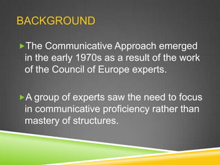 BACKGROUND
The Communicative Approach emerged

in the early 1970s as a result of the work
of the Council of Europe experts.
A group of experts saw the need to focus

in communicative proficiency rather than
mastery of structures.

 