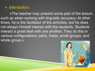 

Interaction:
«The teacher may present some part of the lesson,

such as when working with linguistic accuracy. At other
times, he is the facilitator of the activities, but he does
not always himself interact with the students. Students
interact a great deal with one another. They do this in
various configurations: pairs, triads, small groups, and
whole group.»

 