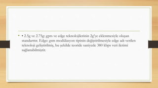 • • 2.5g ve 2.75g: gprs ve edge teknolojilerinin 2g’ye eklenmesiyle oluşan
standarttır. Edge: gsm modülasyon tipinin değiştirilmesiyle edge adı verilen
teknoloji geliştirilmiş, bu şekilde teoride saniyede 380 kbps veri iletimi
sağlanabilmiştir.
 