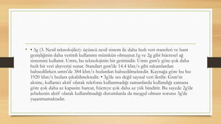 • • 3g (3. Nesil teknolojiler): üçüncü nesil sistem ile daha hızlı veri transferi ve bant
genişliğinin daha verimli kullanımı mümkün olmuştur.1g ve 2g gibi hücresel ağ
sistemini kullanır. Umts, bu teknolojinin bir getirisidir. Umts gsm'e göre çok daha
hızlı bir veri alışverişi sunar. Standart gsm'de 14.4 kbıt/s gibi rakamlardan
bahsedilirken umts'de 384 kbıt/s hızlardan bahsedilmektedir. Kaynağa göre bu hız
1920 kbıt/s hızlara çıkabilmektedir. • 3g’de ses değıl sayısal veri iletilir. Gsm’ın
aksine, kullanıcı aktif olarak telefonu kullanmadığı zamanlarda kullandığı zamana
göre çok daha az kapasite harcar, hücreye çok daha az yük bindirir. Bu sayede 2g’de
şebekenin aktif olarak kullanılmadığı durumlarda da meşgul olması sorunu 3g’de
yaşanmamaktadır.
 