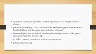 • 3g’den çok fazla sayıda eşzamanlı kullanıcı kapasitesi (şebeke meşgul sorununa
çözüm)
• yeryüzündeki herhangi 2 nokta arasında en az 100 mbps bağlantı hızı sorunsuz ve
hızlı bır bağlantı, çok daha rahat küresel dolaşım (roamıng)
• internete bağımlı tüm sektörlerde mobil iletişim rahatlığını artırma (hdtv, gerçek
zamanlı ses/görüntü, Mobil tv gibi)
• şu andaki kablosuz standartlarla uyum sorunu olmaması
• paket anahtarlamalı ağ
 
