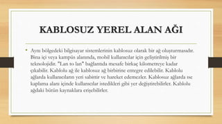 KABLOSUZ YEREL ALAN AĞI
• Aynı bölgedeki bilgisayar sistemlerinin kablosuz olarak bir ağ oluşturmasıdır.
Bina içi veya kampüs alanında, mobil kullanıcılar için geliştirilmiş bir
teknolojidir. "Lan to lan" bağlantıda mesafe birkaç kilometreye kadar
çıkabilir. Kablolu ağ ile kablosuz ağ birbirine entegre edilebilir. Kablolu
ağlarda kullanıcıların yeri sabittir ve hareket edemezler. Kablosuz ağlarda ıse
kaplama alanı içinde kullanıcılar istedikleri gibi yer değiştirebilirler. Kablolu
ağdaki bütün kaynaklara erişebilirler.
 