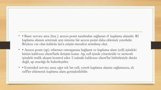 • • Basıc servıce area (bsa ): access poınt tarafından sağlanan rf kaplama alanıdır. Rf
kaplama alanını artırmak ıçın sisteme bir access point daha eklemek yeterlıdır.
Böylece var olan kablolu lan'a erişim mesafesi artırılmış olur.
• • Access poınt (ap): ethernet omurgasına bağlanır ve kaplama alanı (cell) içindeki
bütün kablosuz clıent'larla iletişim kurar. Ap, cell içinde yöneticidir ve network
içindeki trafik akışını kontrol eder. Uzaktaki kablosuz clıent'lar birbirleriyle direkt
değil, ap aracılığı ile haberleşirler.
• • Extended servıce area: eğer tek bır cell, yeterlı kaplama alanını sağlamazsa, ek
cell'ler eklenerek kaplama alanı genıişletilebilir.
 